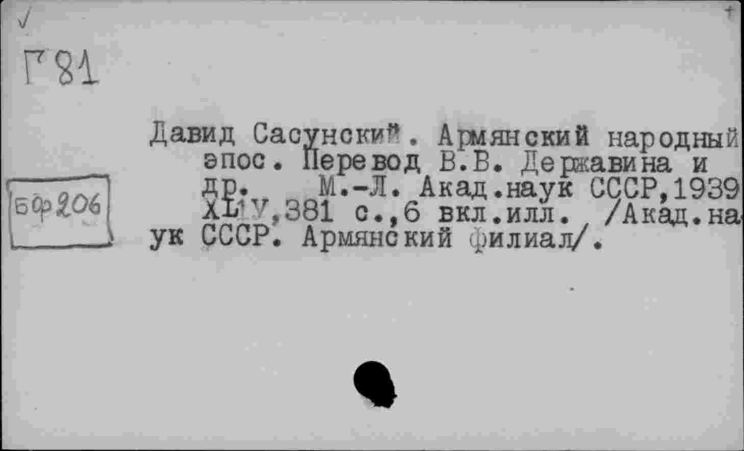 ﻿Г 21
’jecpgoé]
Давид Сасунеки? . Армянский народный эпос« Перевод В.В. Державина и др. М.-Л. Акад.наук СССР,1939 ££?Л381 с.,6 вкл.илл. /Акад.на ук СССР. Армянский филиал/.